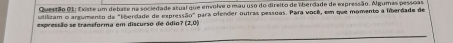 Existe um debate na sociedade atual que envolve o mau uso do direito de liberdade de expressão. Agumas pessoas. 
utilzam o argumento da "líberdade de express 60°
expressão se transforma em discurso de ódio? (2,0) * para ofender outras pessoas. Para você, em que momento a liberdade de