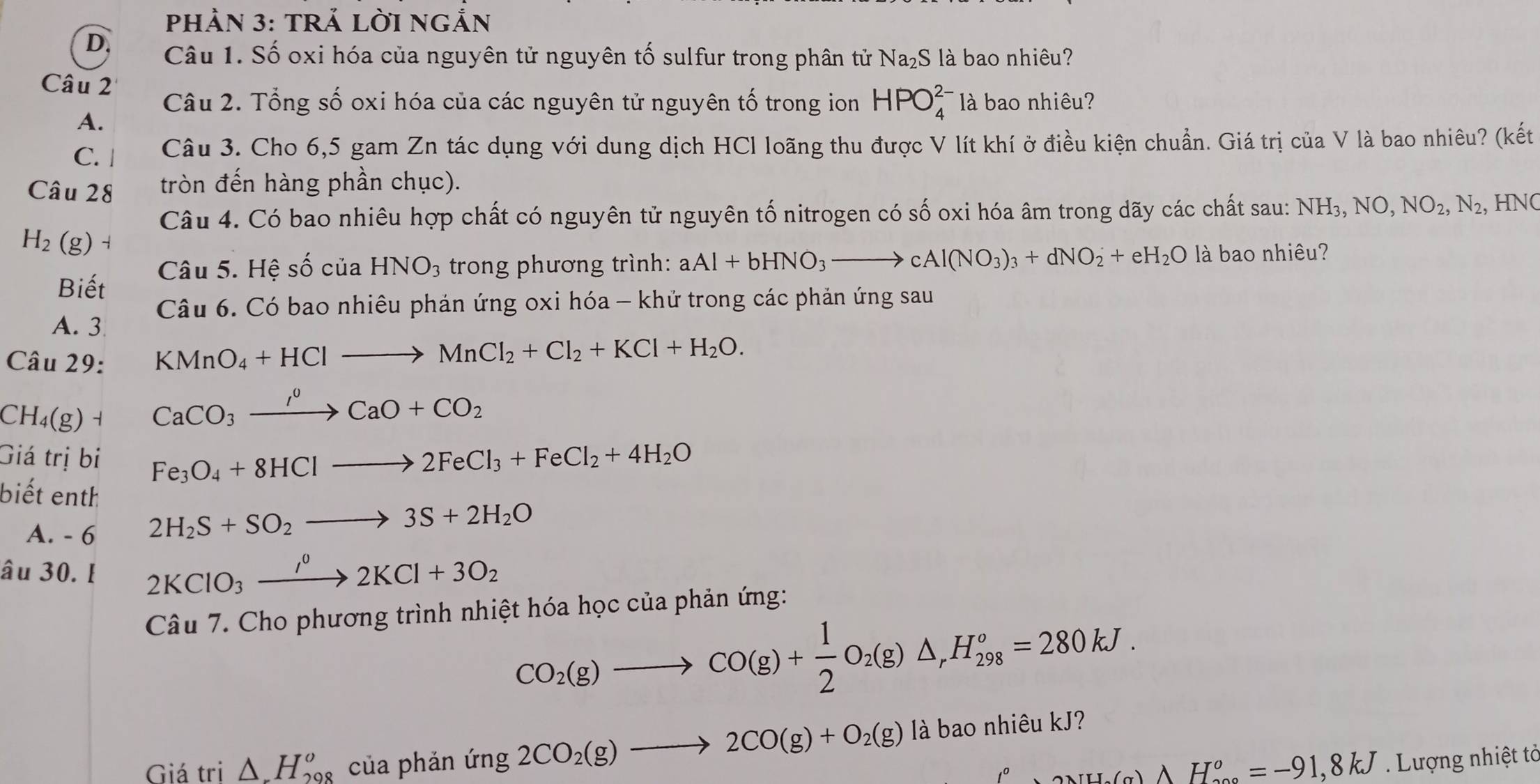 PHẢN 3: TRẢ LờI NGắN
D. Câu 1. Số oxi hóa của nguyên tử nguyên tố sulfur trong phân tử Na₂S là bao nhiêu?
Câu 2
Câu 2. Tổng số oxi hóa của các nguyên tử nguyên tố trong ion HPO_4^((2-) là bao nhiêu?
A.
C. | Câu 3. Cho 6,5 gam Zn tác dụng với dung dịch HCl loãng thu được V lít khí ở điều kiện chuẩn. Giá trị của V là bao nhiêu? (kết
Câu 28 tròn đến hàng phần chục).
Câu 4. Có bao nhiêu hợp chất có nguyên tử nguyên tố nitrogen có số oxi hóa âm trong dãy các chất sau: NH_3),NO,NO_2,N_2 ,HNO
H_2(g)
Câu 5. Hệ số của HNO_3 trong phương trình: aAl+bHNO_3to cAl(NO_3)_3+dNO_2+eH_2O là bao nhiêu?
Biết
Câu 6. Có bao nhiêu phản ứng oxi hóa - khử trong các phản ứng sau
A. 3
Câu 29: KMnO_4+HClto MnCl_2+Cl_2+KCl+H_2O.
C H_4(g ) 1
CaCO_3xrightarrow I^0CaO+CO_2
Giá trị bi Fe_3O_4+8HClto 2FeCl_3+FeCl_2+4H_2O
biết enth
A. - 6
2H_2S+SO_2to 3S+2H_2O
âu 30. I 2KClO_3xrightarrow I^02KCl+3O_2
Câu 7. Cho phương trình nhiệt hóa học của phản ứng:
CO_2(g)to CO(g)+ 1/2 O_2(g)△ _rH_(298)^o=280kJ.
Giá tri △ .H_(298)^o của phán ing2CO_2(g)to 2CO(g)+O_2(g) là bao nhiêu kJ?
△ NH_2(g)AH_(200)°=-91,8kJ Lượng nhiệt tả