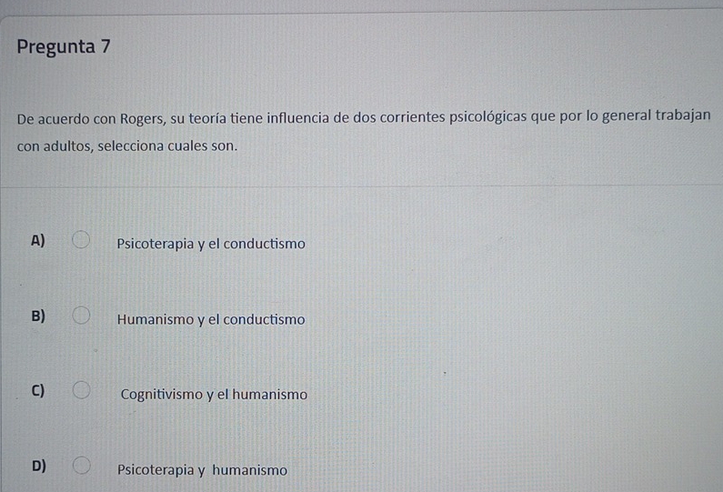 Pregunta 7
De acuerdo con Rogers, su teoría tiene influencia de dos corrientes psicológicas que por lo general trabajan
con adultos, selecciona cuales son.
A) Psicoterapia y el conductismo
B) Humanismo y el conductismo
C) Cognitivismo y el humanismo
D) Psicoterapia y humanismo