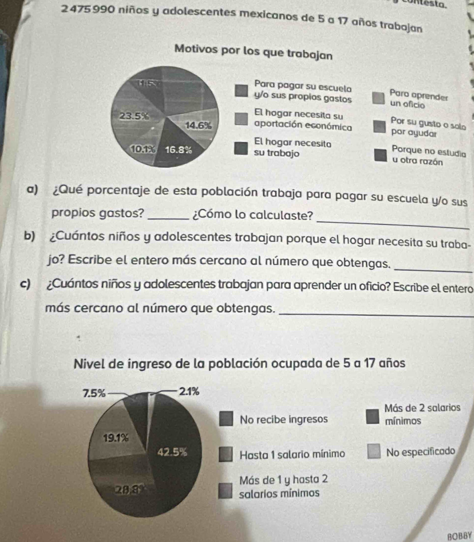 contesta.
2 475 990 niños y adolescentes mexicanos de 5 a 17 años trabajan 
Motivos por los que trabajan 
( 5 
Para pagar su escuela Paro aprender 
y/o sus propios gastos un oficio 
El hogar necesita su Por su gusto o solo
14.6%
23.5% aportación económica por ayudar 
El hogar necesita Porque no estudia
10.1% 16.8% su trabojo u otra razón 
a) ¿Qué porcentaje de esta población trabaja para pagar su escuela y/o sus 
_ 
propios gastos? _¿Cómo lo calculaste? 
b) ¿Cuántos niños y adolescentes trabajan porque el hogar necesita su traba- 
jo? Escribe el entero más cercano al número que obtengas._ 
c) ¿Cuántos niños y adolescentes trabajan para aprender un oficio? Escribe el entero 
más cercano al número que obtengas._ 
Nivel de ingreso de la población ocupada de 5 a 17 años
7.5% 2.1%
Más de 2 salarios 
No recibe ingresos mínimos
19.1%
42.5% Hasta 1 salario mínimo No especificado 
Más de 1 y hasta 2
28.8
salarios mínimos 
BOBBY