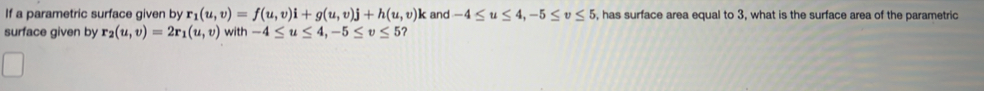 If a parametric surface given by r_1(u,v)=f(u,v)i+g(u,v)j+h(u,v) k and -4≤ u≤ 4, -5≤ v≤ 5 , has surface area equal to 3, what is the surface area of the parametric 
surface given by r_2(u,v)=2r_1(u,v) with -4≤ u≤ 4, -5≤ v≤ 5 ?