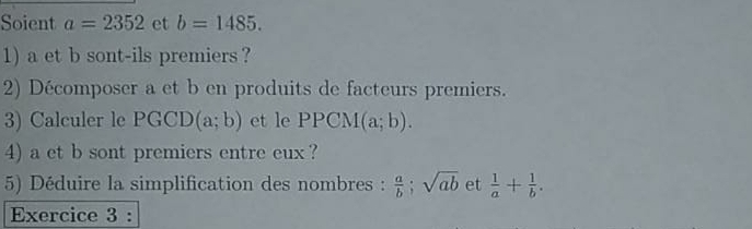 Soient a=2352 et b=1485. 
1) a et b sont-ils premiers ? 
2) Décomposer a et b en produits de facteurs premiers. 
3) Calculer le PGCD(a;b) et le PPCM(a;b). 
4) a et b sont premiers entre eux ? 
5) Déduire la simplification des nombres :  a/b ; sqrt(ab) et  1/a + 1/b . 
Exercice 3 :