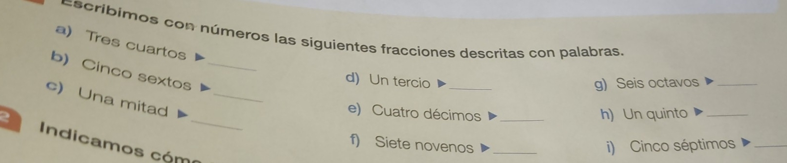 Escribimos con números las siguientes fracciones descritas con palabras. 
a) Tres cuartos 
b) Cinco sextos_ 
d) Un tercio _g) Seis octavos_ 
c) Una mitad_ 
e) Cuatro décimos h) Un quinto_ 
2 _f) Siete novenos__ 
Indicamos cóm 
i) Cinco séptimos_