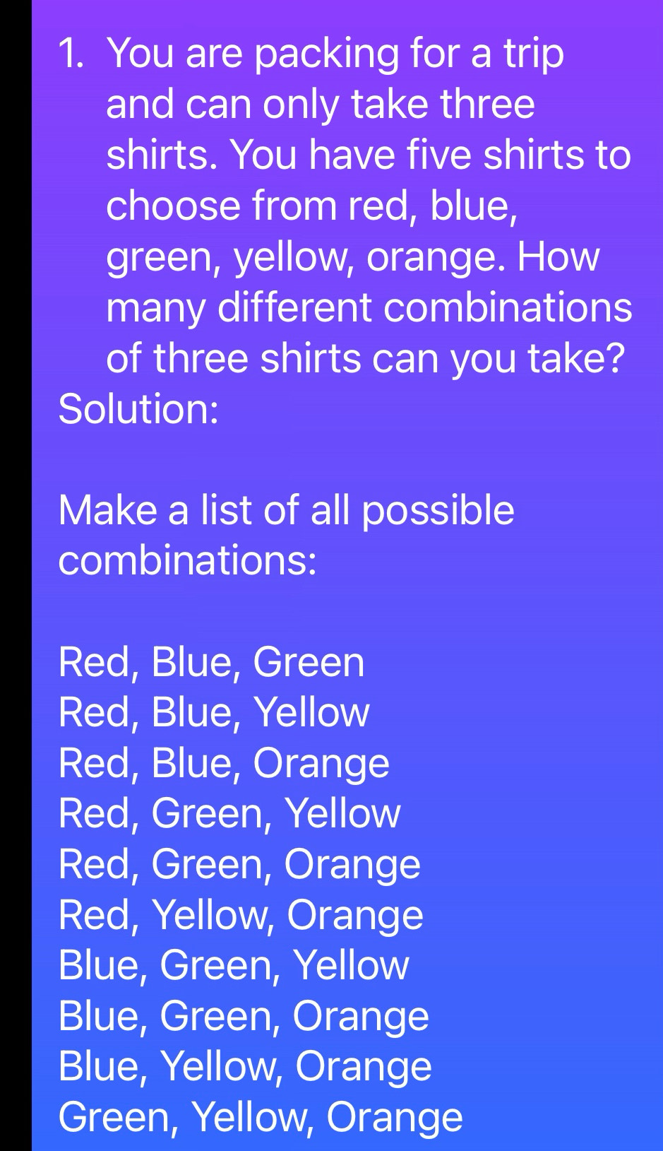 You are packing for a trip
and can only take three
shirts. You have five shirts to
choose from red, blue,
green, yellow, orange. How
many different combinations
of three shirts can you take?
Solution:
Make a list of all possible
combinations:
Red, Blue, Green
Red, Blue, Yellow
Red, Blue, Orange
Red, Green, Yellow
Red, Green, Orange
Red, Yellow, Orange
Blue, Green, Yellow
Blue, Green, Orange
Blue, Yellow, Orange
Green, Yellow, Orange