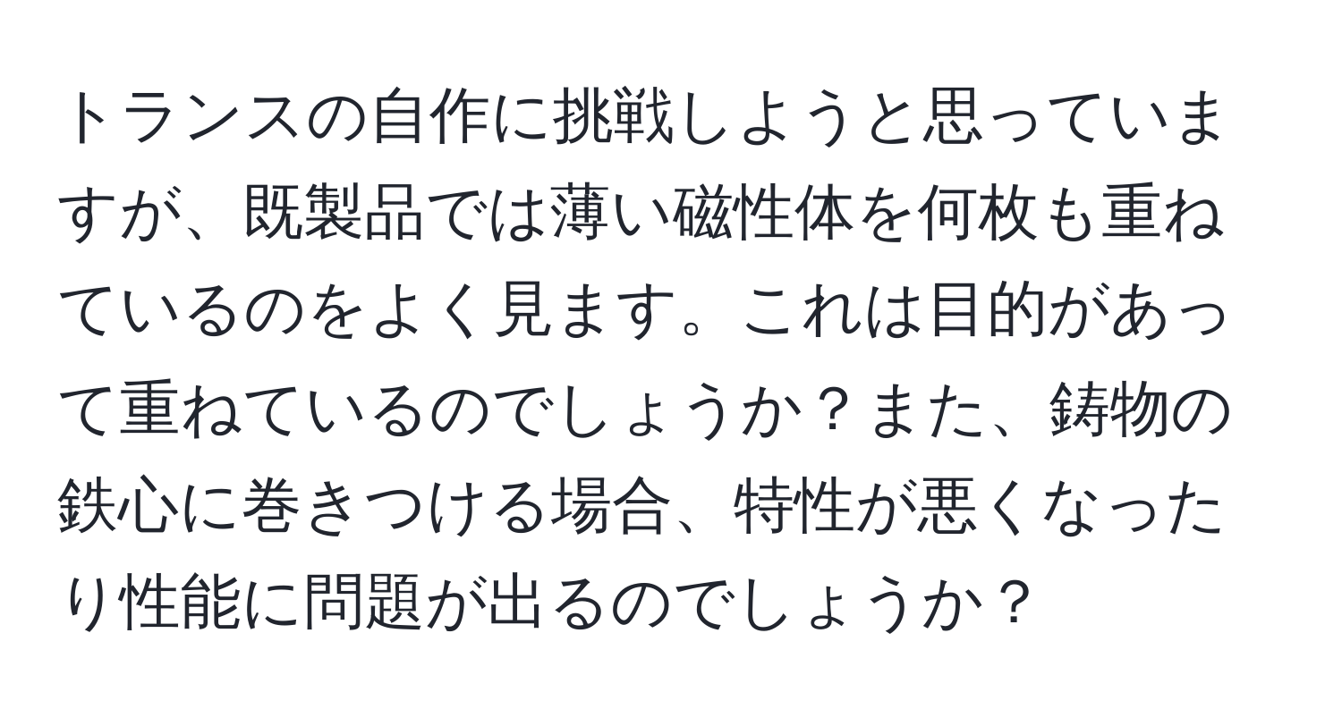 トランスの自作に挑戦しようと思っていますが、既製品では薄い磁性体を何枚も重ねているのをよく見ます。これは目的があって重ねているのでしょうか？また、鋳物の鉄心に巻きつける場合、特性が悪くなったり性能に問題が出るのでしょうか？