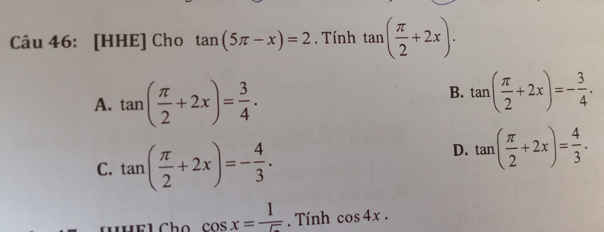 [HHE] Cho tan (5π -x)=2. Tính tan ( π /2 +2x).
A. tan ( π /2 +2x)= 3/4 .
B. tan ( π /2 +2x)=- 3/4 .
C. tan ( π /2 +2x)=- 4/3 .
D. tan ( π /2 +2x)= 4/3 .
cos x= 1/5 . Tính cos 4x.