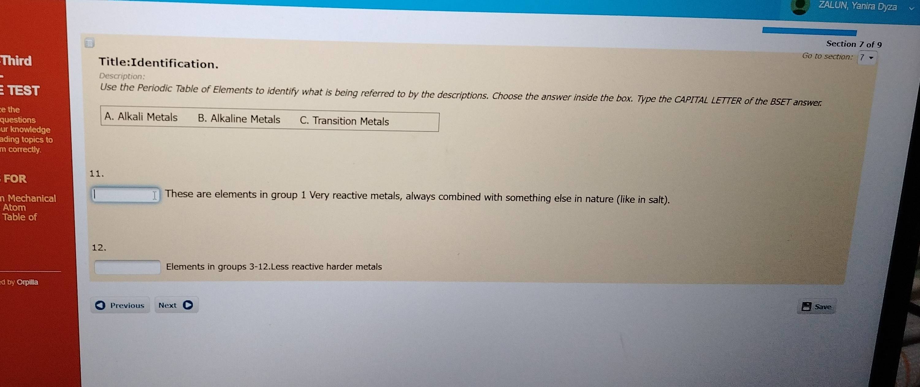 ZALUN, Yanira Dyza
Section 7 of 9
Go to section:
Third Title:Identification.
Description:
TEST
Use the Periodic Table of Elements to identify what is being referred to by the descriptions. Choose the answer inside the box. Type the CAPITAL LETTER of the BSET answer
e the A. Alkali Metals
questions B. Alkaline Metals C. Transition Metals
ur knowledge
ading topics to
m correctly
FOR 11.
n Mechanical
These are elements in group 1 Very reactive metals, always combined with something else in nature (like in salt).
Atom
Table of
12.
Elements in groups 3-12.Less reactive harder metals
d by Orpilla
Previous Next Save