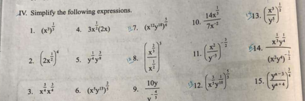 Simplify the following expressions. 
1. (x^3)^ 1/3  4. 3x^(frac 1)2(2x) 7. (x^(12)y^(18))^ 5/6  10. frac 14x^(frac 1)37x^(-2) 13. ( x^3/y^5 )^ 1/2 
2. (2x^(frac 1)2)^4 5. y^(frac 1)4y^(frac 3)8 8. (frac x^(frac 2)3x^(frac 1)2)^3 11. ( x^2/y^(-3) )^- 3/2  14. frac x^(frac 1)2y^(frac 1)4(x^2y^4)^- 1/2 
3. x^(frac 5)4x^(frac 3)4 (x^5y^(15))^ 2/5  9. frac 10yy^(-frac 4)5 12. (x^(frac 3)5y^(frac 1)10)^ 5/3  15. ( (y^(a-3))/y^(a+4) )^ 3/4 
6.