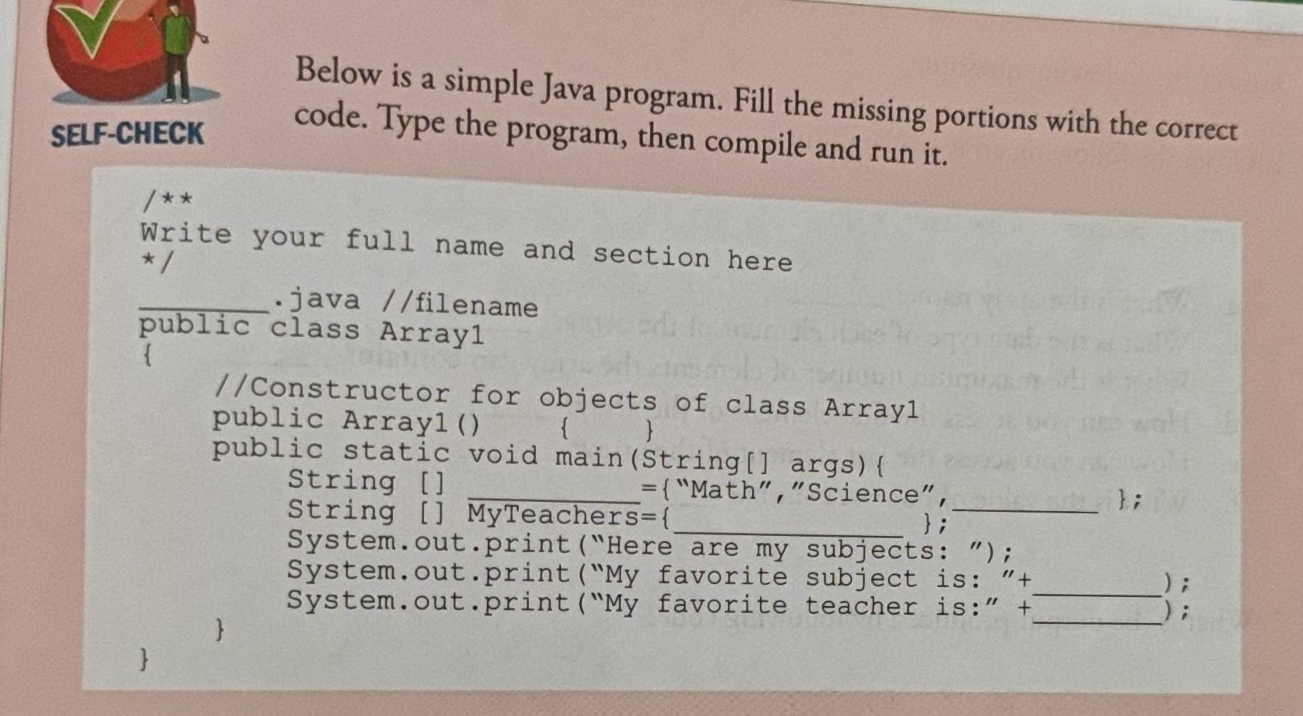 Below is a simple Java program. Fill the missing portions with the correct 
SELF-CHECK 
code. Type the program, then compile and run it. 
/ * * 
Write your full name and section here 
*/ 
_.java //filename 
public class Array1 
. 
//Constructor for objects of class Array1 
public Arrayl()   
public static void main(String[] args) 
String [] _=“Math”,”Science”， 
; 
String [] MyTeachers=_ ;_ 
System.out.print(“Here are my subjects: ”); 
System.out.print(“My favorite subject is: ”+ ); 
System.out.print(“My favorite teacher is:” +_ ); 
 
_ 
S