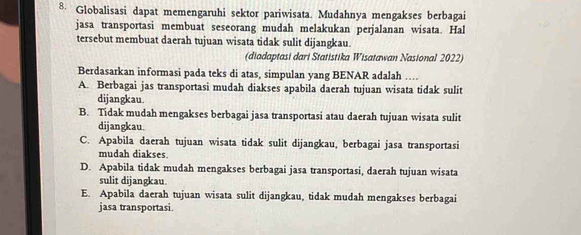 Globalisasi dapat memengaruhi sektor pariwisata. Mudahnya mengakses berbagai
jasa transportasi membuat seseorang mudah melakukan perjalanan wisata. Hal
tersebut membuat daerah tujuan wisata tidak sulit dijangkau.
(diadaptasi dari Statistika Wisatawan Nasional 2022)
Berdasarkan informasi pada teks di atas, simpulan yang BENAR adalah …
A. Berbagai jas transportasi mudah diakses apabila daerah tujuan wisata tidak sulit
dijangkau.
B. Tidak mudah mengakses berbagai jasa transportasi atau daerah tujuan wisata sulit
dijangkau.
C. Apabila daerah tujuan wisata tidak sulit dijangkau, berbagai jasa transportasi
mudah diakses.
D. Apabila tidak mudah mengakses berbagai jasa transportasi, daerah tujuan wisata
sulit dijangkau.
E. Apabila daerah tujuan wisata sulit dijangkau, tidak mudah mengakses berbagai
jasa transportasi.