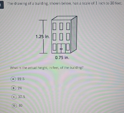 The drawing of a building, shown below, has a scale of 1 inch to 30 feet.
1.25 in.
0.75 in.
What is the actual height, in feet, of the building?
A 22.5
B 24
©37.5
D 40