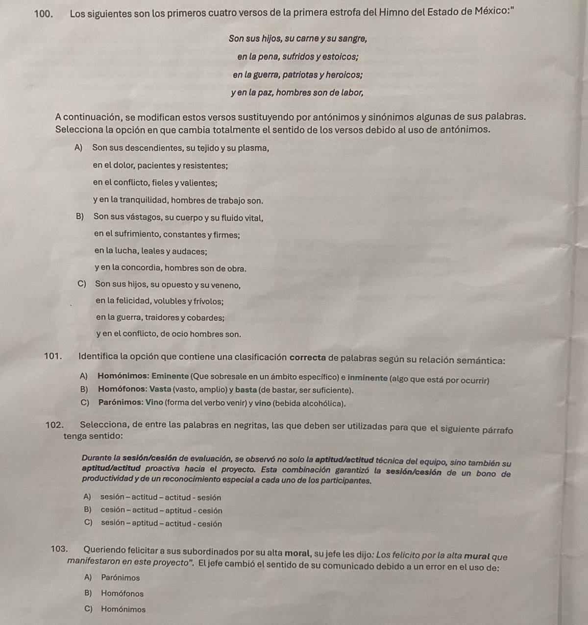 Los siguientes son los primeros cuatro versos de la primera estrofa del Himno del Estado de México:"
Son sus hijos, su carne y su sangre,
en la pena, sufridos y estoicos;
en la guerra, patriotas y heroicos;
y en la paz, hombres son de labor,
A continuación, se modifican estos versos sustituyendo por antónimos y sinónimos algunas de sus palabras.
Selecciona la opción en que cambia totalmente el sentido de los versos debido al uso de antónimos.
A) Son sus descendientes, su tejido y su plasma,
en el dolor, pacientes y resistentes;
en el conflicto, fieles y valientes;
y en la tranquilidad, hombres de trabajo son.
B) Son sus vástagos, su cuerpo y su fluido vital,
en el sufrimiento, constantes y firmes;
en la lucha, leales y audaces;
y en la concordia, hombres son de obra.
C) Son sus hijos, su opuesto y su veneno,
en la felicidad, volubles y frívolos;
en la guerra, traidores y cobardes;
y en el conflicto, de ocio hombres son.
101. Identifica la opción que contiene una clasificación correcta de palabras según su relación semántica:
A)  Homónimos: Eminente (Que sobresale en un ámbito específico) e inminente (algo que está por ocurrir)
B) Homófonos: Vasta (vasto, amplio) y basta (de bastar, ser suficiente).
C) Parónimos: Vino (forma del verbo venir) y vino (bebida alcohólica).
102. Selecciona, de entre las palabras en negritas, las que deben ser utilizadas para que el siguiente párrafo
tenga sentido:
Durante la sesión/cesión de evaluación, se observó no solo la aptitud/actitud técnica del equipo, sino también su
aptitud/actitud proactiva hacia el proyecto. Esta combinación garantizó la sesión/cesión de un bono de
productividad y de un reconocimiento especial a cada uno de los participantes.
A) sesión - actitud - actitud - sesión
B) cesión - actitud - aptitud - cesión
C) sesión - aptitud - actitud - cesión
103. Queriendo felicitar a sus subordinados por su alta moral, su jefe les dijo: Los felicito por la alta mural que
manifestaron en este proyecto”. El jefe cambió el sentido de su comunicado debido a un error en el uso de:
A) Parónimos
B) Homófonos
C) Homónimos