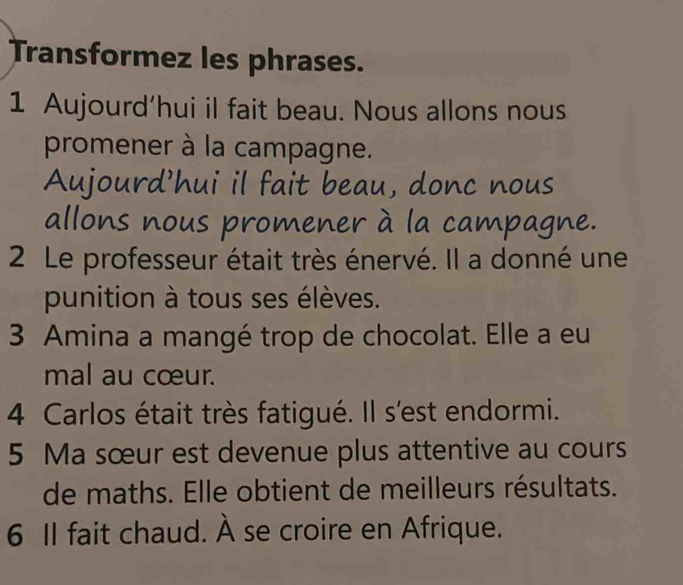 Transformez les phrases. 
1 Aujourd’hui il fait beau. Nous allons nous 
promener à la campagne. 
Aujourd'hui il fait beau, donc nous 
allons nous promener à la campagne. 
2 Le professeur était très énervé. Il a donné une 
punition à tous ses élèves. 
3 Amina a mangé trop de chocolat. Elle a eu 
mal au cœur. 
4 Carlos était très fatigué. Il s'est endormi. 
5 Ma sœur est devenue plus attentive au cours 
de maths. Elle obtient de meilleurs résultats. 
6 II fait chaud. À se croire en Afrique.