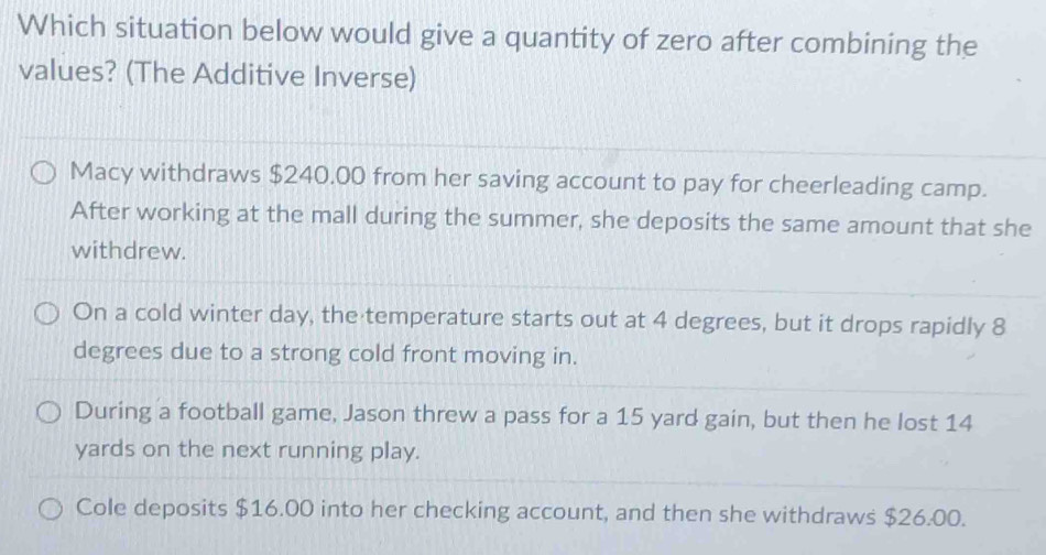 Which situation below would give a quantity of zero after combining the
values? (The Additive Inverse)
Macy withdraws $240.00 from her saving account to pay for cheerleading camp.
After working at the mall during the summer, she deposits the same amount that she
withdrew.
On a cold winter day, the temperature starts out at 4 degrees, but it drops rapidly 8
degrees due to a strong cold front moving in.
During a football game, Jason threw a pass for a 15 yard gain, but then he lost 14
yards on the next running play.
Cole deposits $16.00 into her checking account, and then she withdraws $26.00.