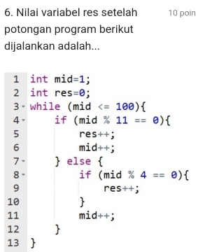 Nilai variabel res setelah 10 poin 
potongan program berikut 
dijalankan adalah... 
l int mid =1; 
2 int res =θ
3 while (mid
4、 if (mid% 11==θ ) 
5 res++j
6 mid++;
7 .  else 1 
8 if beginarrayr (mid% 4==0)  res++jendarray
9 
10  
11 mid++;
12 
13 