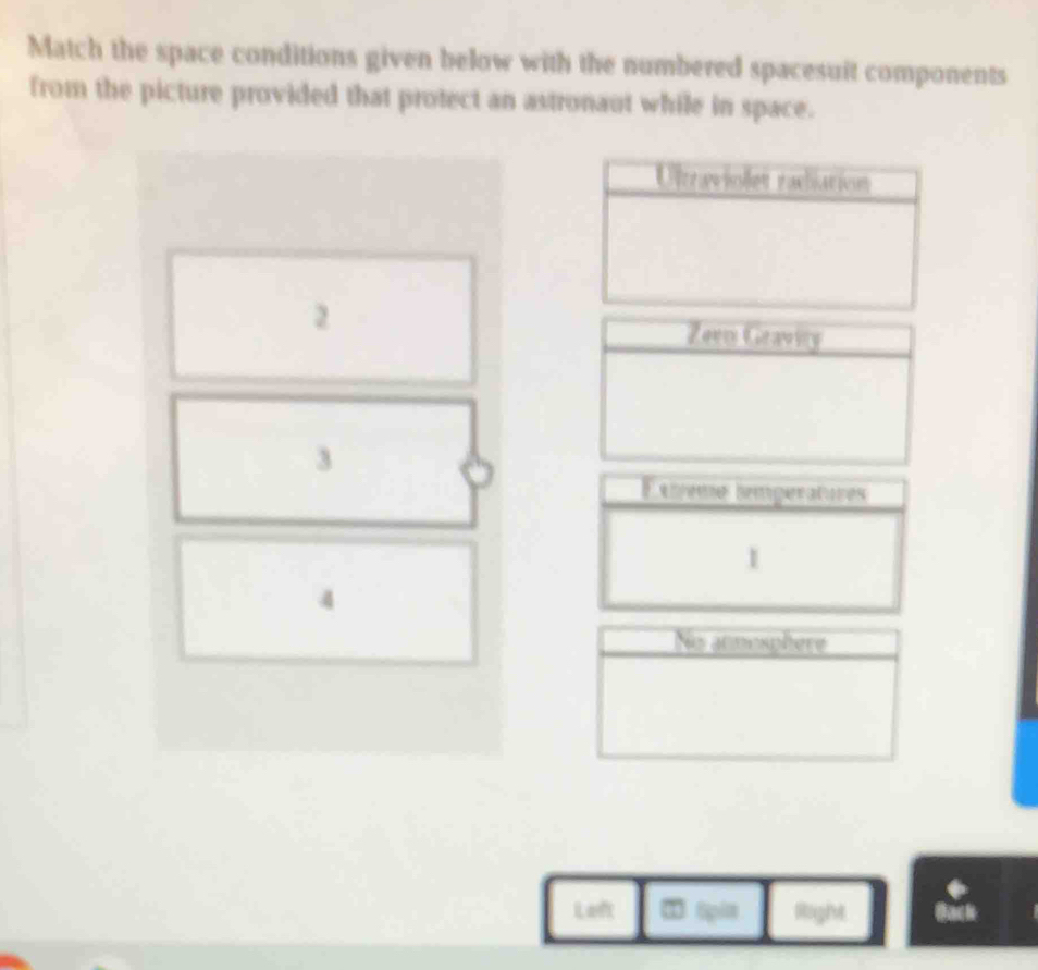 Match the space conditions given below with the numbered spacesuit components 
from the picture provided that protect an astronaut while in space. 
2 
3 
Exíeme temperatures 
1 
4 
Nio atmosphere 
Laft light