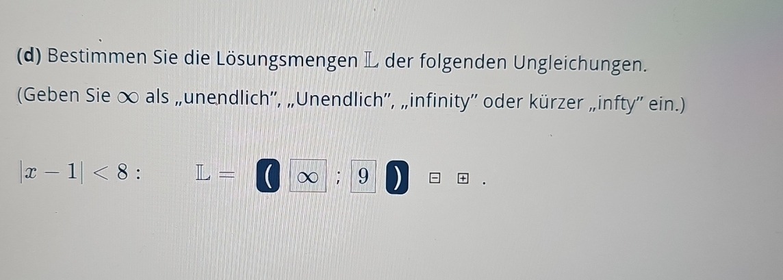 Bestimmen Sie die Lösungsmengen L der folgenden Ungleichungen. 
(Geben Sie ∞ als „unendlich'', „Unendlich'', „infinity'' oder kürzer „infty'' ein.)
|x-1|<8</tex> : L=□ ∈fty ; · | 9