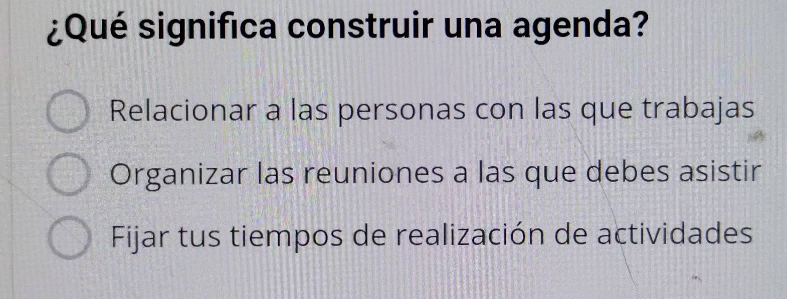 ¿Qué significa construir una agenda?
Relacionar a las personas con las que trabajas
Organizar las reuniones a las que debes asistir
Fijar tus tiempos de realización de actividades