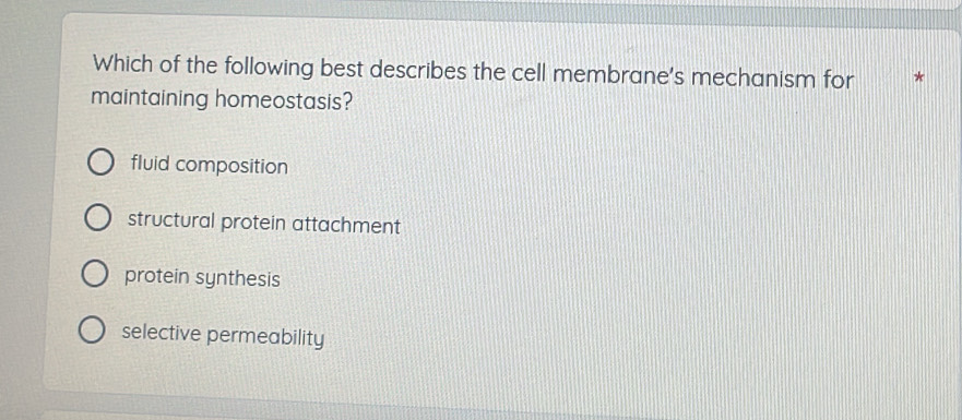 Which of the following best describes the cell membrane's mechanism for
maintaining homeostasis?
fluid composition
structural protein attachment
protein synthesis
selective permeability