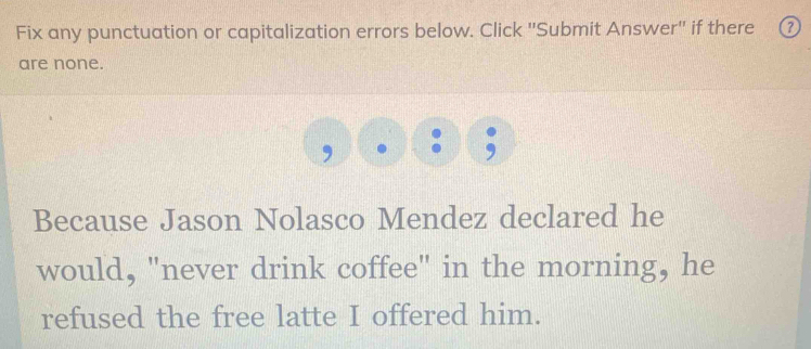 Fix any punctuation or capitalization errors below. Click ''Submit Answer'' if there ⑦ 
are none. 
Because Jason Nolasco Mendez declared he 
would, "never drink coffee" in the morning, he 
refused the free latte I offered him.