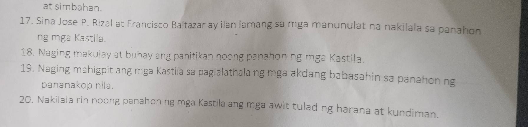 at simbahan. 
17. Sina Jose P. Rizal at Francisco Baltazar ay ilan lamang sa mga manunulat na nakilala sa panahon 
ng mga Kastila. 
18. Naging makulay at buhay ang panitikan noong panahon ng mga Kastila. 
19. Naging mahigpit ang mga Kastila sa paglalathala ng mga akdang babasahin sa panahon ng 
pananakop nila. 
20. Nakilala rin noong panahon ng mga Kastila ang mga awit tulad ng harana at kundiman.