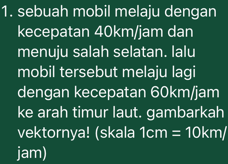 sebuah mobil melaju dengan 
kecepatan 40km/jam dan 
menuju salah selatan. lalu 
mobil tersebut melaju lagi 
dengan kecepatan 60km/jam
ke arah timur laut. gambarkah 
vektornya! (skala 1cm=10km/
jam)