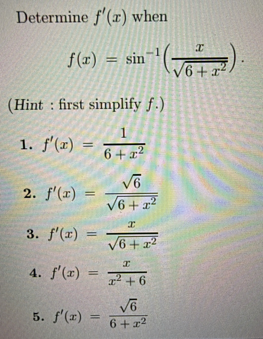 Determine f'(x) when
f(x)=sin^(-1)( x/sqrt(6+x^2) ). 
(Hint : first simplify ƒ.)
1. f'(x)= 1/6+x^2 
2. f'(x)= sqrt(6)/sqrt(6+x^2) 
3. f'(x)= x/sqrt(6+x^2) 
4. f'(x)= x/x^2+6 
5. f'(x)= sqrt(6)/6+x^2 