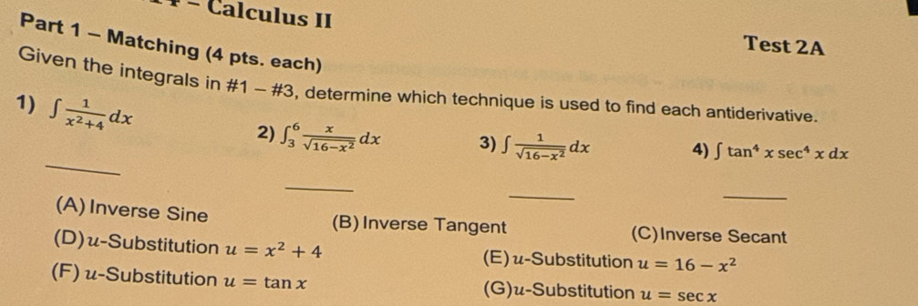 ¹ − Calculus II
Part 1 - Matching (4 pts. each)
Test 2A
Given the integrals in # 1-# 3 , determine which technique is used to find each antiderivative.
1) ∈t  1/x^2+4 dx
_
2) ∈t _3^(6frac x)sqrt(16-x^2)dx 3) ∈t  1/sqrt(16-x^2) dx
4) ∈t tan^4xsec^4xdx
_
_
_
(A)Inverse Sine (B) Inverse Tangent (C)Inverse Secant
(D)u-Substitution u=x^2+4 (E) u-Substitution u=16-x^2
(F) u-Substitution u=tan x (G)u-Substitution u=sec x