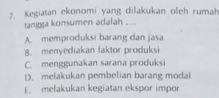 Kegiatan ekonomi yang dilakukan oleh rumah
tangga konsumen adalah ....
A. memproduksi barang dan jasa
B. menyediakan faktor produksi
C. menggunakan sarana produksi
D. melakukan pembelian barang modal
E. melakukan kegiatan ekspor impor