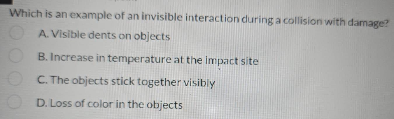 Which is an example of an invisible interaction during a collision with damage?
A. Visible dents on objects
B. Increase in temperature at the impact site
C. The objects stick together visibly
D. Loss of color in the objects