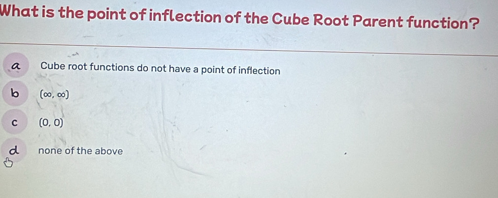 What is the point of inflection of the Cube Root Parent function?
Cube root functions do not have a point of inflection
b (∈fty ,∈fty )
c (0,0)
none of the above