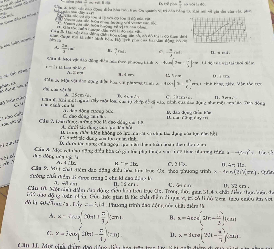 bang nhiệt độ sối C sớm pha  π /2  so với li độ. D. tre^3 pha  π /2  so với li độ.
Cầu 2. Một vật dao động điều hòa trên trục Ox quanh vị trí cân bằng O. Khi nói về gia tốc của vật, phát
biểu nào sau đây sai?
hóa hơi ng
n quan đến sự nóng
C Gia tốc có độ lớn tỉ lệ với độ lớn li độ của vật.
B. Vectơ gia tốc luôn cùng hướng với vectơ vận tốc.
C. Vectơ gia tốc luôn hướng về vị trí cân bằng.
D. Gia tốc luôn ngược dầu với li độ của vật.
Câu 3. Hai vật dao động điều hòa cùng tân số, có đồ thị li độ theo thờ
g các hiện tượng y
gian được mô tả như hình bên. Độ lệch pha của hai dao động có đ
lớn là
A.  2π /3 rad. B.  π /3 rad D. π rad .
C. - π /3 rad.
Câu 4. Một vật dao động điều hòa theo phương trình x=4cos (2π t+ π /3 )cm. Li độ của vật tại thời điểm
g có thể năng 1 t=2s là bao nhiêu?
A. 2 cm. B. 4 cm. C. 3 cm. D. 1 cm.
phân tử.
Câu 5. Một vật dao động điều hòa với phương trình x=4cos (5t+ π /6 )cm cm,t tính bằng giây. Vận tốc cực
in động của p
đại của vật là D. 5cm / s .
độ Fahrenhe
A. 25cm/s. B. 4 cm /s . C. 20cm / s .
C. 0 °
Câu 6. Khi một người đầy một loại cửa tự khép để đi vào, cánh cửa dao động như một con lắc. Dao động
của cánh cửa là
C. dao động tắt dần. D. dao động duy trì.
ma sát gi 5J cho chất
A. dao động cưỡng bức. B. dao động điều hòa.
Câu 7. Dao động cưỡng bức là dao động của hệ
A. dưới tác dụng của lực đàn hồi.
B. trong điều kiện không có lực ma sát và chịu tác dụng của lực đàn hồi.
C. dưới tác dụng của lực quán tính.
ới quá trì
D. dưới tác dụng của ngoại lực biến thiên tuần hoàn theo thời gian.
Câu 8. Một vật dao động điều hòa có gia tốc phụ thuộc vào li độ theo phương trình a=-(4π )^2x. Tần số
với Δl dao động của vật là
với D A. 4 Hz. B. 2 π Hz. C. 2 Hz. D. 4 π Hz.
Câu 9. Một chất điểm dao động điều hòa trên trục Ox theo phương trình x=4cos (2t)(cm). Quãn
đường chất điểm đi được trong 2 chu kì dao động là
A. 48 cm . B. 16 cm . C. 64 cm . D. 32 cm .
Câu 10. Một chất điểm dao động điều hòa trên trục Ox. Trong thời gian 31,4 s chất điểm thực hiện dư
100 dao động toàn phần. Gốc thời gian là lúc chất điểm đi qua vị trí có li độ 2cm theo chiều âm với
độ là 40sqrt(3)cm/s. Lấy π =3,14. Phương trình dao động của chất điểm là
A. x=4cos (20π t+ π /3 )(cm). x=4cos (20t+ π /3 )(cm)
B.
C. x=3cos (20π t- π /3 )(cm). x=3cos (20t- π /3 )(cm).
D.
Câu 11. Một chất điểm đạo động điều hòa trên trục Ox. Khi chất điểm đi  qua v