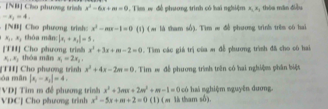 [NB] Cho phương trình x^2-6x+m=0. Tìm m để phương trình có hai nghiệm x_1, x_2 thòa mãn điều
-x_2=4, 
. [NB] Cho phương trình: x^2-mx-1=0 (1) (m là tham số). Tìm m để phương trình trên có hai
x_j, x_j , thóa mãn: |x_1+x_2|=5. 
[TH] Cho phương trinh x^2+3x+m-2=0. Tìm các giá trị của m để phương trình đã cho có hai
x_1, x_2 thóa mãn x_1=2x_2, 
[TH] Cho phương trình x^2+4x-2m=0. Tìm m để phương trình trên có hai nghiệm phân biệt 
ỏa mãn |x_1-x_2|=4, 
[VD] Tìm m đề phương trình x^2+3mx+2m^2+m-1=0 có hai nghiệm nguyên dương. 
VDC] Cho phương trình x^2-5x+m+2=0 (1) ( m là tham số).