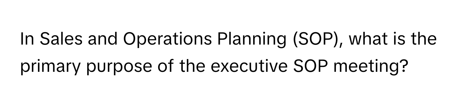 In Sales and Operations Planning (SOP), what is the primary purpose of the executive SOP meeting?