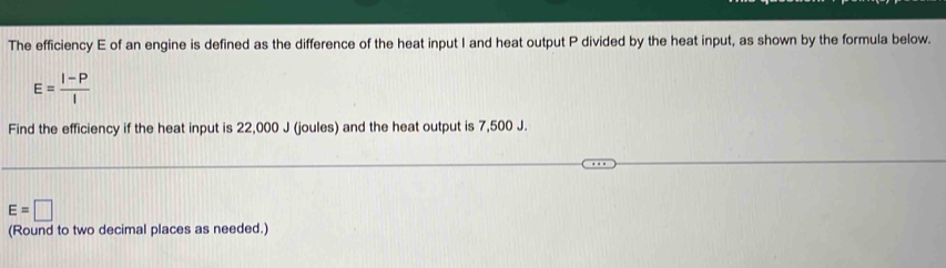 The efficiency E of an engine is defined as the difference of the heat input I and heat output P divided by the heat input, as shown by the formula below.
E= (I-P)/I 
Find the efficiency if the heat input is 22,000 J (joules) and the heat output is 7,500 J.
E=□
(Round to two decimal places as needed.)