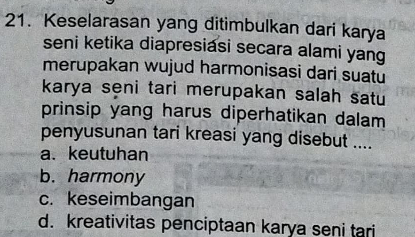 Keselarasan yang ditimbulkan dari karya
seni ketika diapresiasi secara alami yang
merupakan wujud harmonisasi dari suatu
karya seni tari merupakan salah satu
prinsip yang harus diperhatikan dalam
penyusunan tari kreasi yang disebut ....
a. keutuhan
b. harmony
c. keseimbangan
d. kreativitas penciptaan karya seni tari