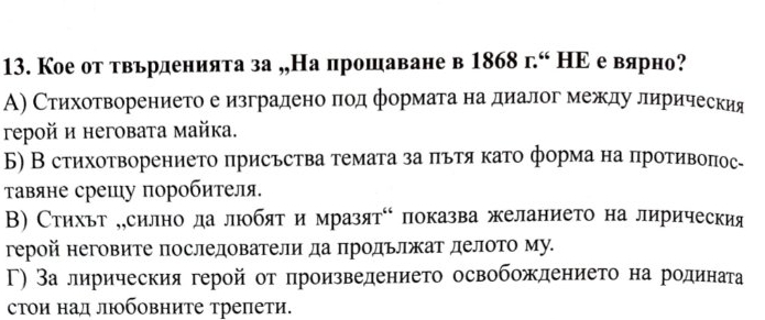 Кое от твьрденията за „,На прошаване в 1868 г.“ НΕ е вярно?
А) Стихотворението е изградено πод формага на диалог между лирическия
reрой и неговата майка.
Б) В стихотворението πрисъства τемата за πътя като форма на противоπос-
Τавяне срешу поробителя.
Β) Стихьт „,силнодалюобят и мразят⁶ показва желанието на лирическия
герой неговите последователи да πродьлжат делото му.
Γ) За лирическия геройот произведението освобождението на родината
стои над люобовните трепети.