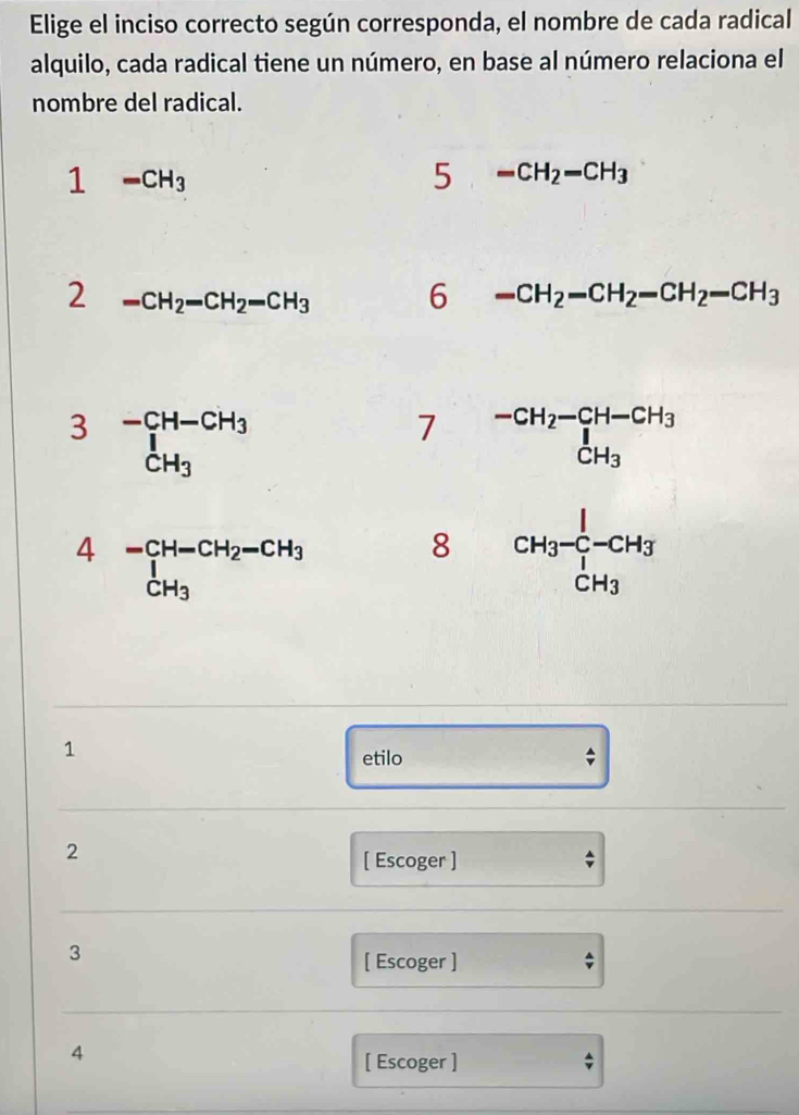 Elige el inciso correcto según corresponda, el nombre de cada radical 
alquilo, cada radical tiene un número, en base al número relaciona el 
nombre del radical.
1-CH_3
5 -CH_2-CH_3
2 -CH_2-CH_2-CH_3 6 -CH_2-CH_2-CH_2-CH_3
3 beginarrayr -CH-CH_3 1 CH_3endarray
7 beginarrayr -CH_2-CH-CH_3 CH_3endarray
beginarrayr 4-CH-CH_2-CH_3 1 CH_3endarray
8 CH_3-frac _7^1-CH_3
1 
etilo 
2 
[ Escoger ] 
3 
[ Escoger ] 
4 
[ Escoger ]