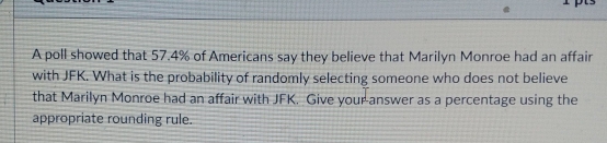 A poll showed that 57.4% of Americans say they believe that Marilyn Monroe had an affair
with JFK. What is the probability of randomly selecting someone who does not believe
that Marilyn Monroe had an affair with JFK. Give your answer as a percentage using the
appropriate rounding rule.