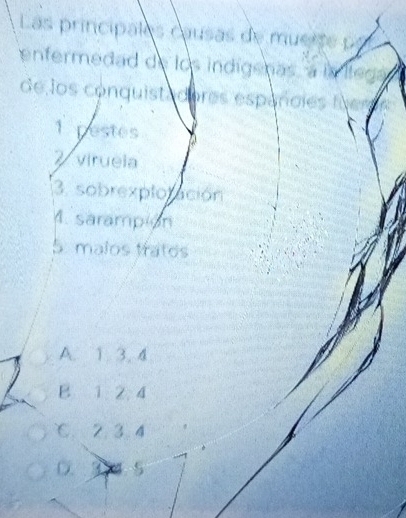 Las principales causas de mueite po
enfermedad de los indigenas, a is lted
de los conquista dores espancles f
1 pestes
Z virueia
3. sobrexploración
1. sarampion
5. malos tratos
A. 1. 3.4
B 1 2 4
℃. 2. 3.4
D. 3 4 5