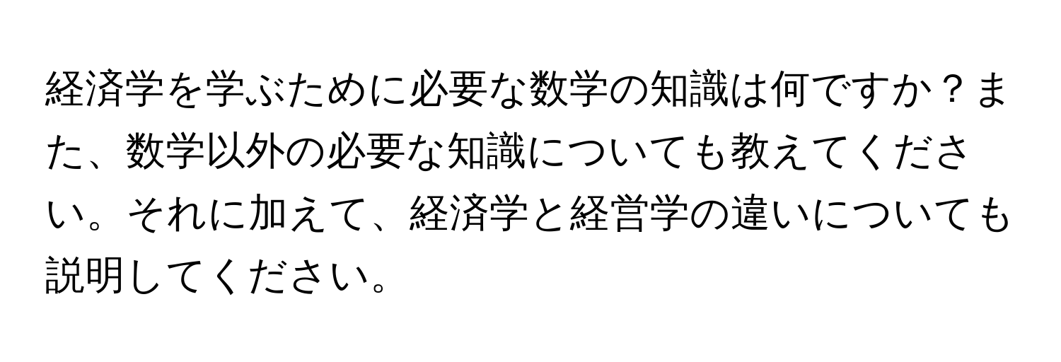 経済学を学ぶために必要な数学の知識は何ですか？また、数学以外の必要な知識についても教えてください。それに加えて、経済学と経営学の違いについても説明してください。