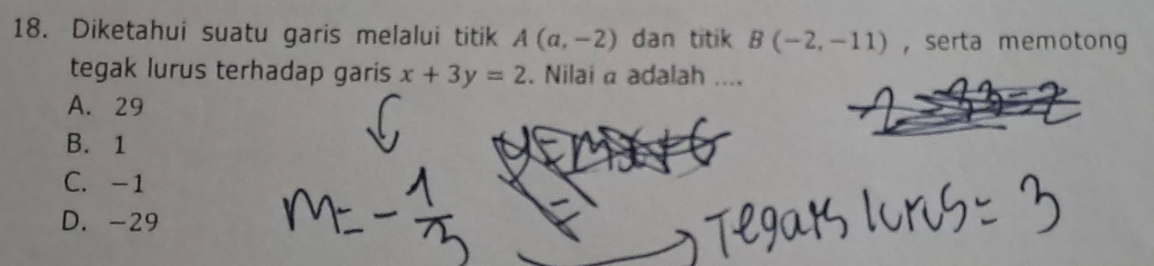 Diketahui suatu garis melalui titik A(a,-2) dan titik B(-2,-11) , serta memotong
tegak lurus terhadap garis x+3y=2. Nilai α adalah ....
A. 29
B. 1
C. -1
D. -29