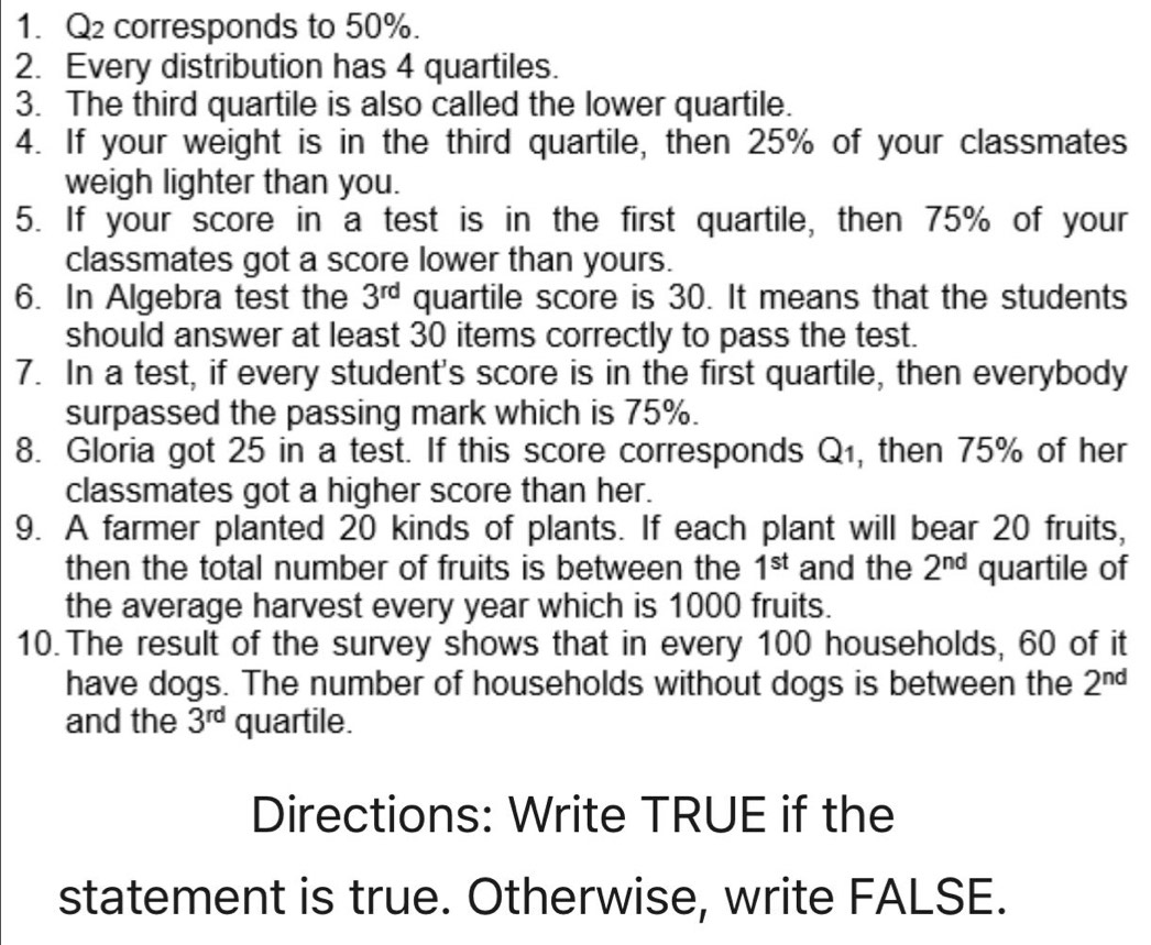 Q2 corresponds to 50%. 
2. Every distribution has 4 quartiles. 
3. The third quartile is also called the lower quartile. 
4. If your weight is in the third quartile, then 25% of your classmates 
weigh lighter than you. 
5. If your score in a test is in the first quartile, then 75% of your 
classmates got a score lower than yours. 
6. In Algebra test the 3^(rd) quartile score is 30. It means that the students 
should answer at least 30 items correctly to pass the test. 
7. In a test, if every student's score is in the first quartile, then everybody 
surpassed the passing mark which is 75%. 
8. Gloria got 25 in a test. If this score corresponds Q_1 , then 75% of her 
classmates got a higher score than her. 
9. A farmer planted 20 kinds of plants. If each plant will bear 20 fruits, 
then the total number of fruits is between the 1^(st) and the 2^(nd) quartile of 
the average harvest every year which is 1000 fruits. 
10. The result of the survey shows that in every 100 households, 60 of it 
have dogs. The number of households without dogs is between the 2^(nd)
and the 3^(rd) quartile. 
Directions: Write TRUE if the 
statement is true. Otherwise, write FALSE.