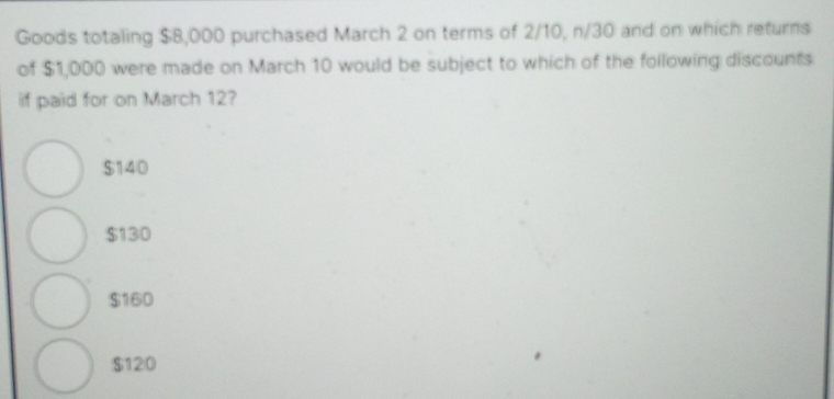 Goods totaling $8,000 purchased March 2 on terms of 2/10, n/30 and on which returns
of $1,000 were made on March 10 would be subject to which of the following discounts
if paid for on March 12?
$140
$130
$160
$120