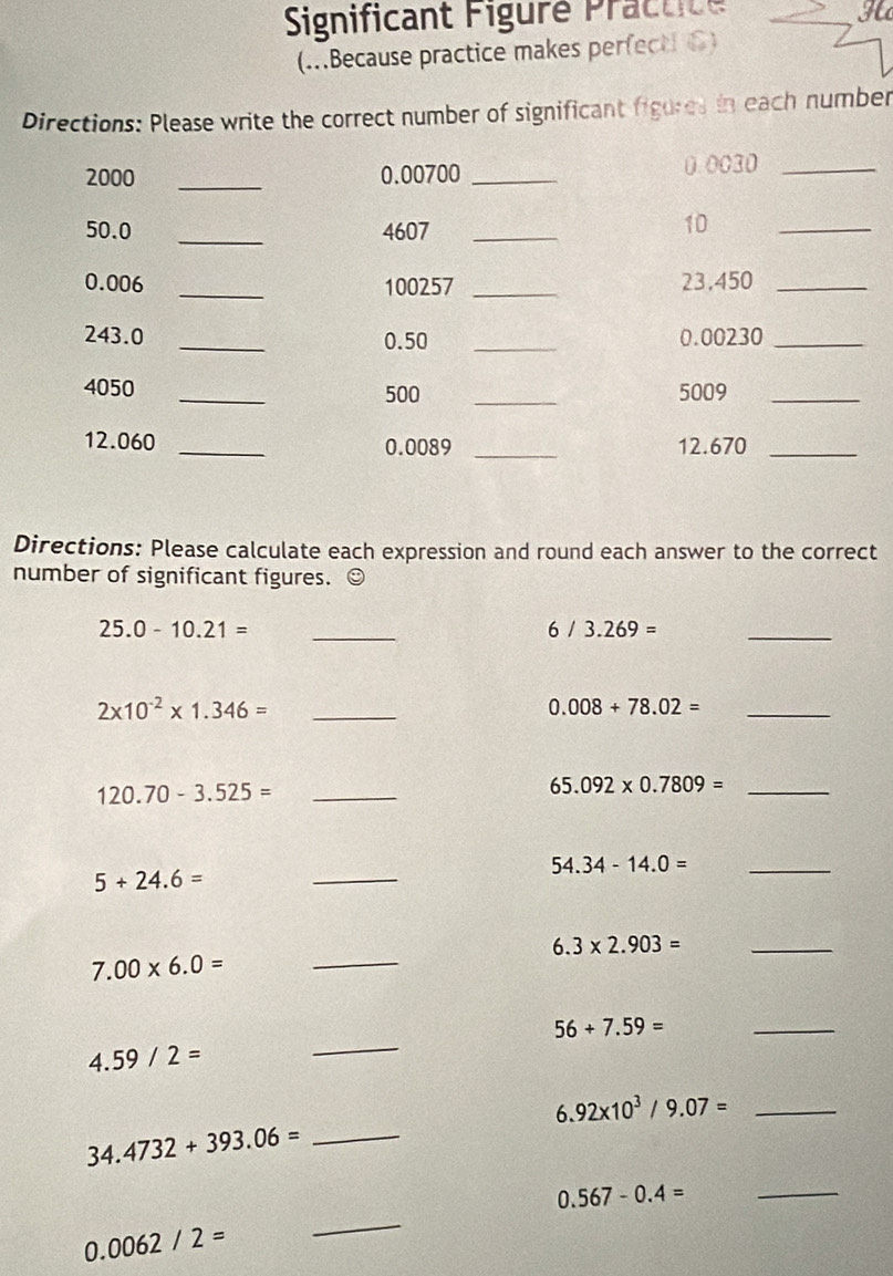 Significant Figuré Practite 
H 
(...Because practice makes perfecti 6) 
Directions: Please write the correct number of significant figures in each number
2000 _ 0.00700 _ 0.0030 _
50.0 _ 4607 _ 
10 
_
0.006 _ 100257 _ 23,450 _
243.0 _ 0.50 _ 0.00230 _
4050 _ 500 _5009_
12.060 _ 0.0089 _ 12.670 _ 
Directions: Please calculate each expression and round each answer to the correct 
number of significant figures. ☺
25.0-10.21= _
6/3.269=
_
2* 10^(-2)* 1.346= _
0.008+78.02= _ 
_ 120.70-3.525=
65.092* 0.7809= _
5+24.6=
_
54.34-14.0= _
6.3* 2.903= _
7.00* 6.0=
_ 
_ 
_
56+7.59=
4.59/2=
6.92* 10^3/9.07= _ 
_ 34.4732+393.06=
_ 0.567-0.4=
0.0062/2=
_