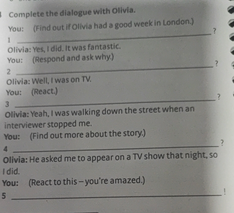 Complete the dialogue with Olivia. 
_ 
You: (Find out if Olivia had a good week in London.) 
? 
1 
Olivia: Yes, I did. It was fantastic. 
You: (Respond and ask why.) 
_? 
2 
Olivia: Well, I was on TV. 
You: (React.) 
? 
3 
_ 
Olivia: Yeah, I was walking down the street when an 
interviewer stopped me. 
You: (Find out more about the story.) 
? 
4 
_ 
Olivia: He asked me to appear on a TV show that night, so 
I did. 
You: (React to this - you’re amazed.) 
_5