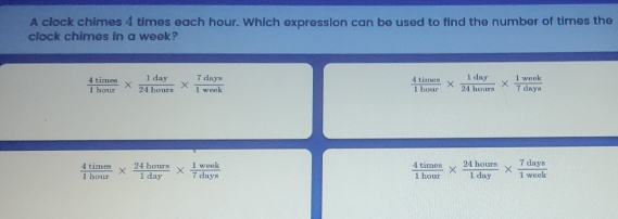 A clock chimes 4 times each hour. Which expression can be used to find the number of times the
clock chimes in a week?
 4time/1hay 0frac 1day*  1day/24bours *  7days/1wek 
 4times/1hose *  1daluy/24hours *  1wh/7days 
 4times/1hour *  24bours/1day *  1week/7days 
 4times/1hour *  24hours/1day *  7days/1week 