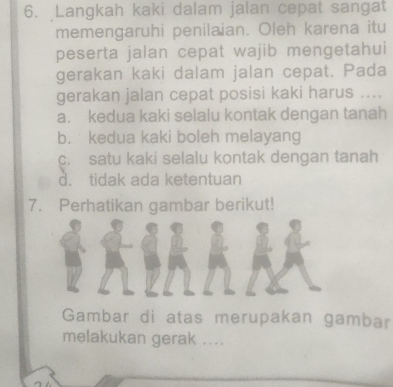 Langkah kaki dalam jalan cepat sangat
memengaruhi penilaian. Oleh karena itu
peserta jalan cepat wajib mengetahui
gerakan kaki dalam jalan cepat. Pada
gerakan jalan cepat posisi kaki harus ....
a. kedua kaki selalu kontak dengan tanah
b. kedua kaki boleh melayang
c. satu kaki selalu kontak dengan tanah
d. tidak ada ketentuan
7. Perhatikan gambar berikut!
Gambar di atas merupakan gambar
melakukan gerak ....