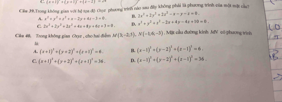 (x+1)^2+(y+1)^2+(z-2)=24
Câu 39.Trong không gian với hệ tọa độ Oxyz phương trình nào sau đây không phải là phương trình của một mặt cầu?
A. x^2+y^2+z^2+x-2y+4z-3=0. B. 2x^2+2y^2+2z^2-x-y-z=0.
C. 2x^2+2y^2+2z^2+4x+8y+6z+3=0. D. x^2+y^2+z^2-2x+4y-4z+10=0. 
Câu 40. Trong không gian Oxyz , cho hai điểm M(3;-2;5), N(-1;6;-3). Mặt cầu đường kính MN có phương trình
là:
A. (x+1)^2+(y+2)^2+(z+1)^2=6. B. (x-1)^2+(y-2)^2+(z-1)^2=6.
C. (x+1)^2+(y+2)^2+(z+1)^2=36. D. (x-1)^2+(y-2)^2+(z-1)^2=36.