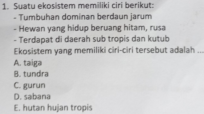 Suatu ekosistem memiliki ciri berikut:
- Tumbuhan dominan berdaun jarum
- Hewan yang hidup beruang hitam, rusa
- Terdapat di daerah sub tropis dan kutub
Ekosistem yang memiliki ciri-ciri tersebut adalah ...
A. taiga
B. tundra
C. gurun
D. sabana
E. hutan hujan tropis